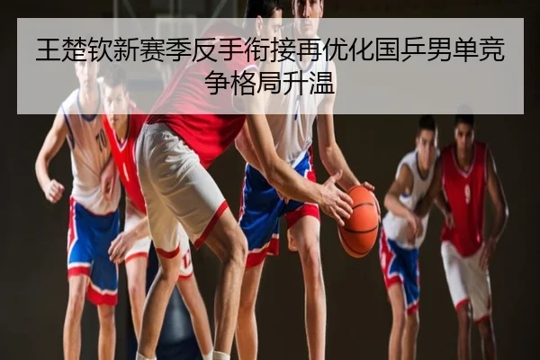 王楚钦新赛季反手衔接再优化国乒男单竞争格局升温