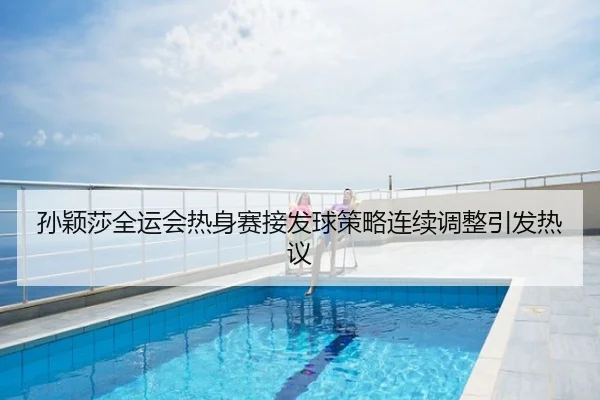 孙颖莎全运会热身赛接发球策略连续调整引发热议